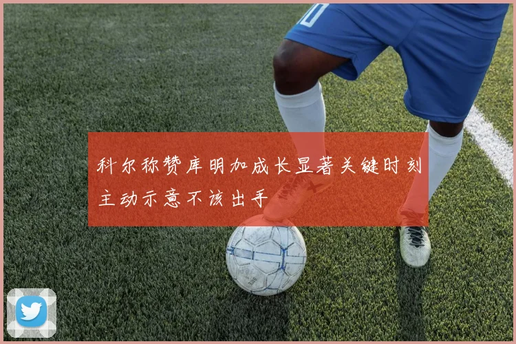 科尔称赞库明加成长显著关键时刻主动示意不该出手