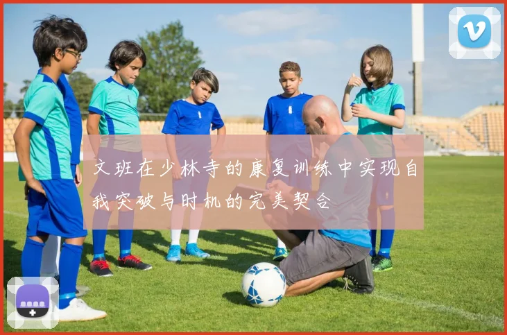 文班在少林寺的康复训练中实现自我突破与时机的完美契合