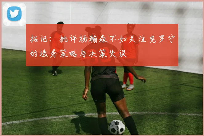 拓记：批评杨瀚森不如关注克罗宁的选秀策略与决策失误