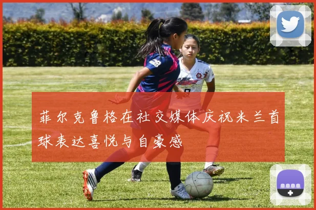 菲尔克鲁格在社交媒体庆祝米兰首球表达喜悦与自豪感