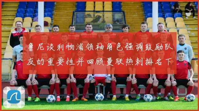 鲁尼谈利物浦领袖角色强调鼓励队友的重要性并回顾曼联热刺排名下滑经历
