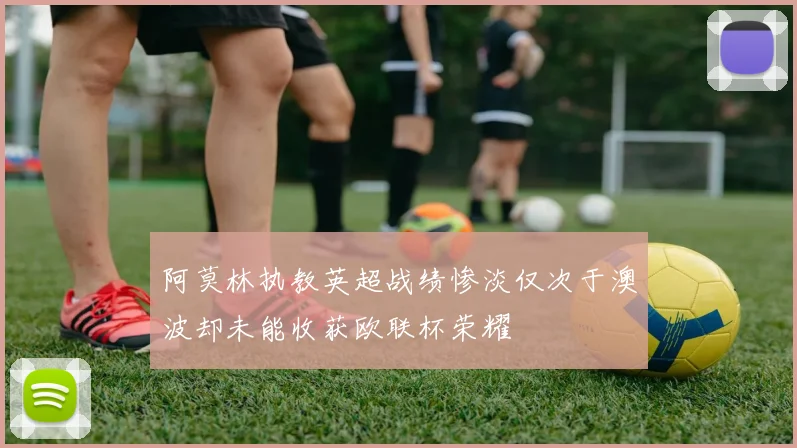 阿莫林执教英超战绩惨淡仅次于澳波却未能收获欧联杯荣耀