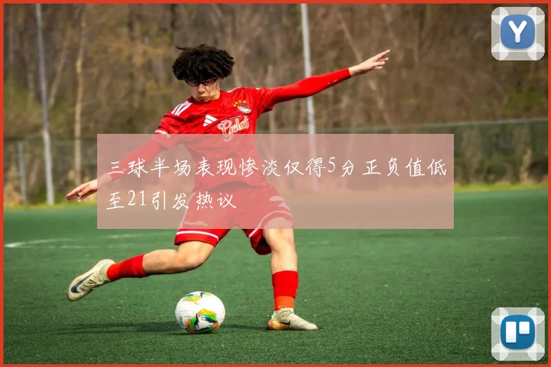 三球半场表现惨淡仅得5分正负值低至21引发热议