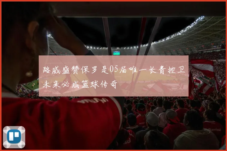 路威盛赞保罗是05届唯一长青控卫未来必成篮球传奇