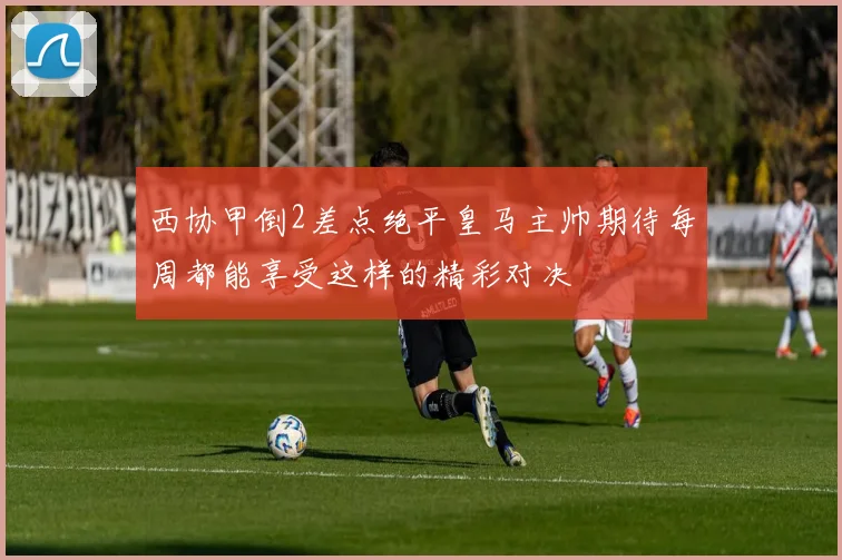 西协甲倒2差点绝平皇马主帅期待每周都能享受这样的精彩对决
