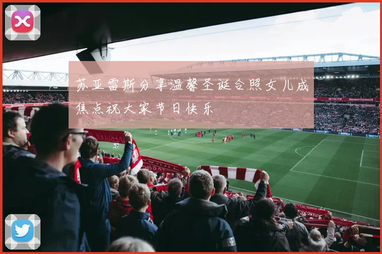 苏亚雷斯分享温馨圣诞合照女儿成焦点祝大家节日快乐
