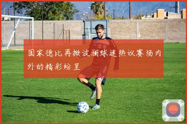 国家德比再掀波澜球迷热议赛场内外的精彩纷呈