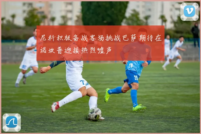 尼科积极备战客场挑战巴萨期待在诺坎普迎接热烈嘘声