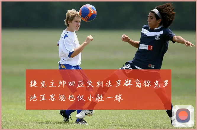 捷克主帅回应失利法罗群岛称克罗地亚客场也仅小胜一球