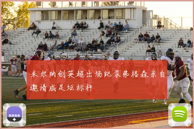 米尔纳创英超出场纪录弗格森亲自邀请成足坛标杆