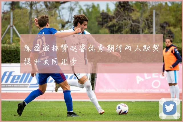 陈盈骏称赞赵睿优秀期待两人默契提升共同进步