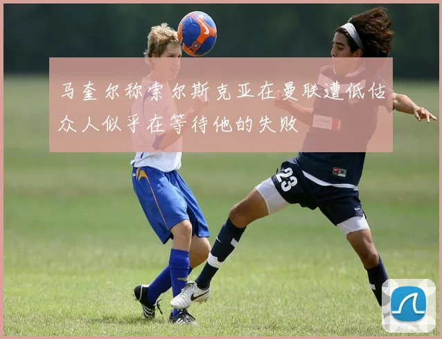 马奎尔称索尔斯克亚在曼联遭低估众人似乎在等待他的失败