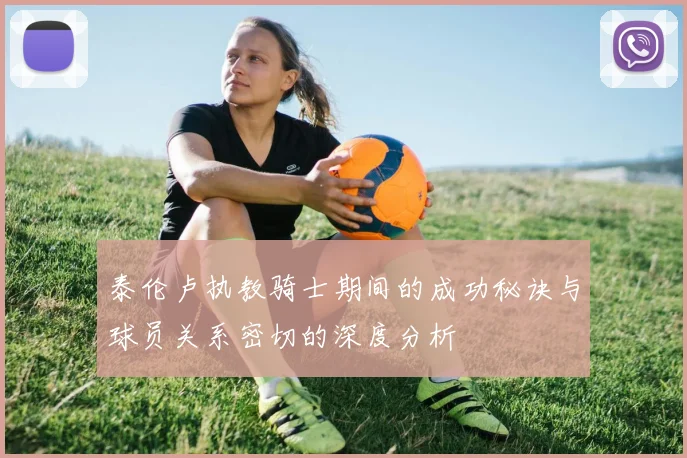 泰伦卢执教骑士期间的成功秘诀与球员关系密切的深度分析