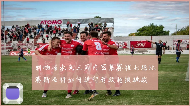利物浦未来三周内密集赛程七场比赛斯洛特如何进行有效轮换挑战