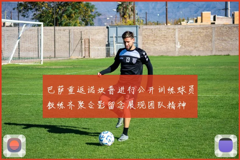 巴萨重返诺坎普进行公开训练球员教练齐聚合影留念展现团队精神