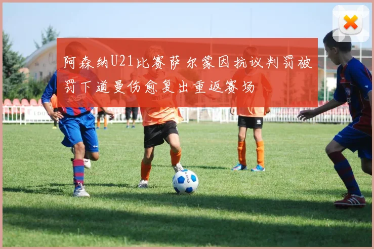 阿森纳U21比赛萨尔蒙因抗议判罚被罚下道曼伤愈复出重返赛场