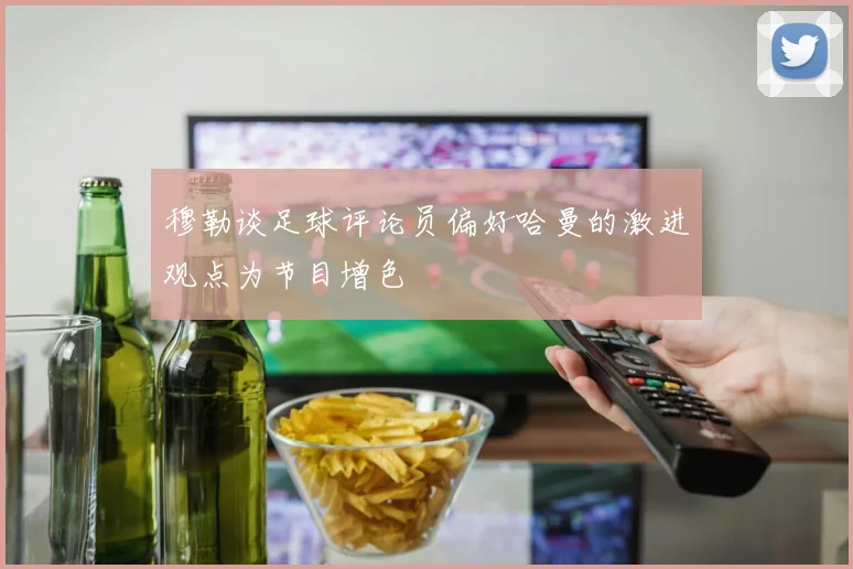 穆勒谈足球评论员偏好哈曼的激进观点为节目增色