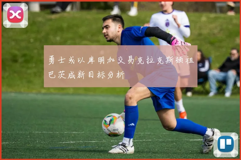 勇士或以库明加交易克拉克斯顿祖巴茨成新目标分析