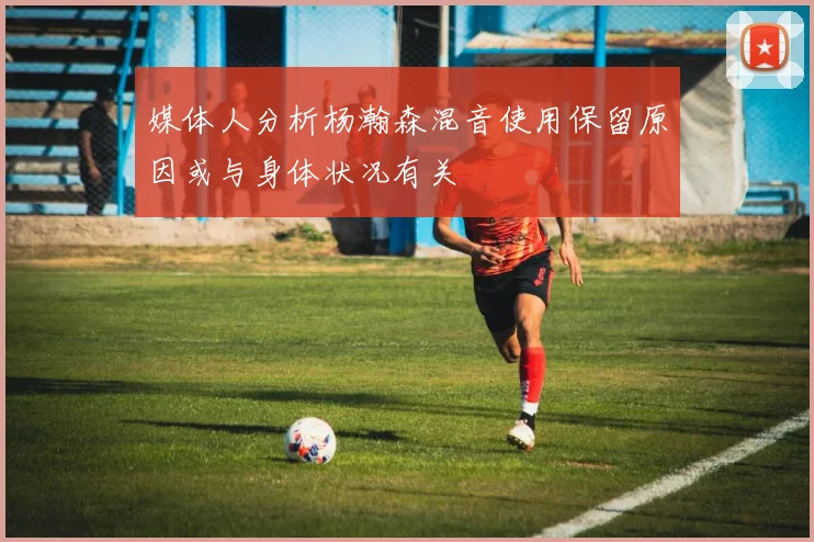媒体人分析杨瀚森混音使用保留原因或与身体状况有关