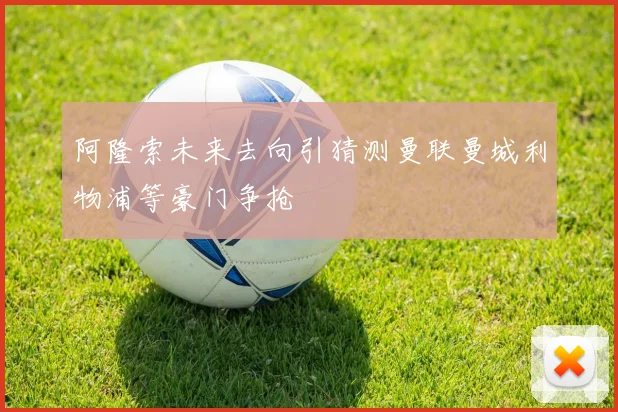 阿隆索未来去向引猜测曼联曼城利物浦等豪门争抢