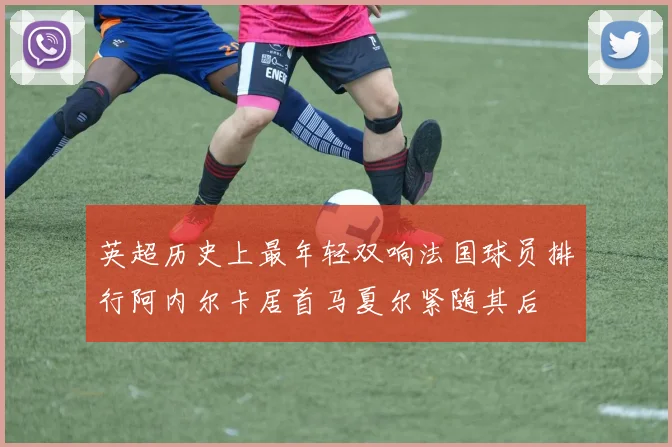 英超历史上最年轻双响法国球员排行阿内尔卡居首马夏尔紧随其后