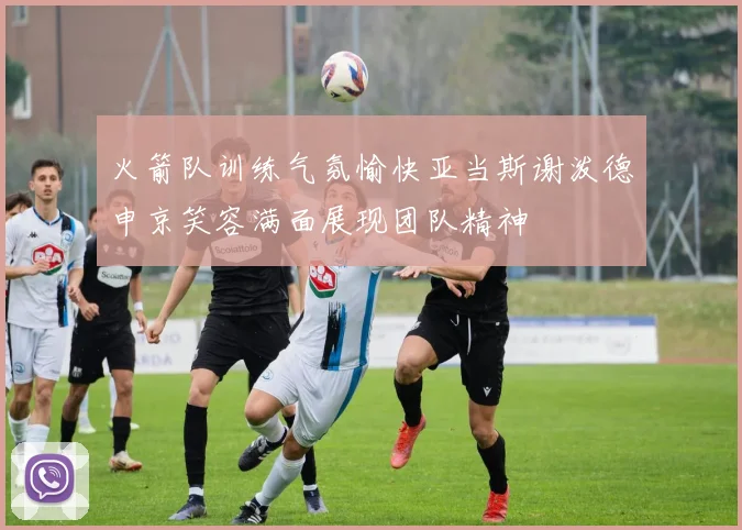 火箭队训练气氛愉快亚当斯谢泼德申京笑容满面展现团队精神
