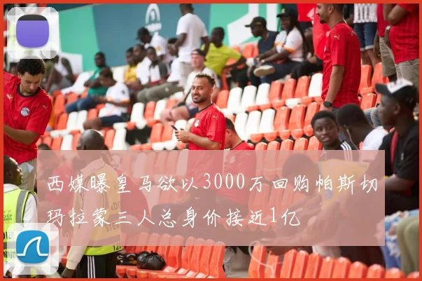 西媒曝皇马欲以3000万回购帕斯切玛拉蒙三人总身价接近1亿