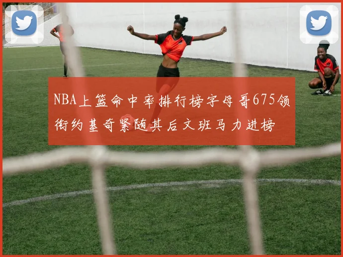 NBA上篮命中率排行榜字母哥675领衔约基奇紧随其后文班马力进榜