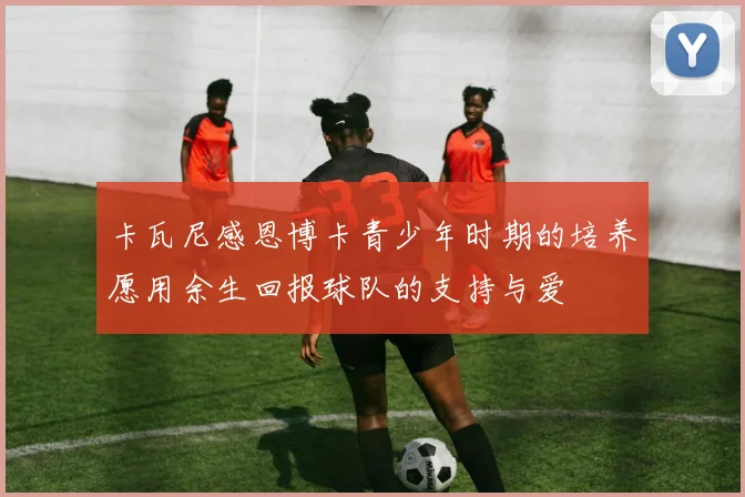 卡瓦尼感恩博卡青少年时期的培养愿用余生回报球队的支持与爱