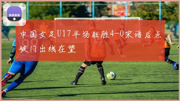 中国女足U17半场狂胜4-0宋语后点破门出线在望